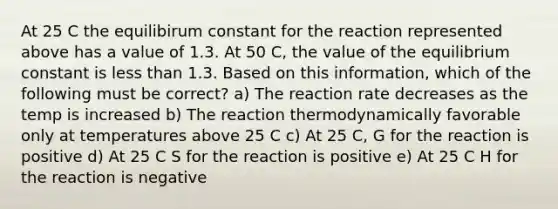 At 25 C the equilibirum constant for the reaction represented above has a value of 1.3. At 50 C, the value of the equilibrium constant is less than 1.3. Based on this information, which of the following must be correct? a) The reaction rate decreases as the temp is increased b) The reaction thermodynamically favorable only at temperatures above 25 C c) At 25 C, G for the reaction is positive d) At 25 C S for the reaction is positive e) At 25 C H for the reaction is negative