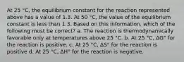 At 25 °C, the equilibrium constant for the reaction represented above has a value of 1.3. At 50 °C, the value of the equilibrium constant is less than 1.3. Based on this information, which of the following must be correct? a. The reaction is thermodynamically favorable only at temperatures above 25 °C. b. At 25 °C, ΔG° for the reaction is positive. c. At 25 °C, ΔS° for the reaction is positive d. At 25 °C, ΔH° for the reaction is negative.