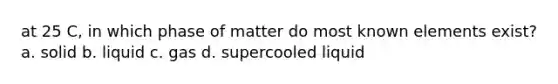 at 25 C, in which phase of matter do most known elements exist? a. solid b. liquid c. gas d. supercooled liquid