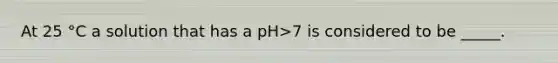 At 25 °C a solution that has a pH>7 is considered to be _____.