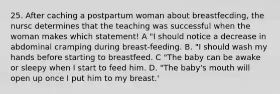 25. After caching a postpartum woman about breastfecding, the nursc determines that the teaching was successful when the woman makes which statement! A "I should notice a decrease in abdominal cramping during breast-feeding. B. "I should wash my hands before starting to breastfeed. C "The baby can be awake or sleepy when I start to feed him. D. "The baby's mouth will open up once I put him to my breast.'