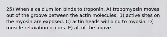 25) When a calcium ion binds to troponin, A) tropomyosin moves out of the groove between the actin molecules. B) active sites on the myosin are exposed. C) actin heads will bind to myosin. D) muscle relaxation occurs. E) all of the above