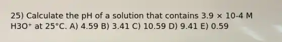 25) Calculate the pH of a solution that contains 3.9 × 10-4 M H3O⁺ at 25°C. A) 4.59 B) 3.41 C) 10.59 D) 9.41 E) 0.59