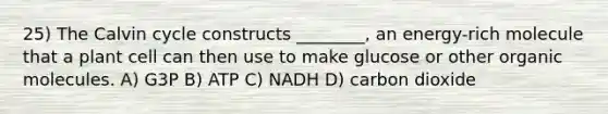 25) The Calvin cycle constructs ________, an energy-rich molecule that a plant cell can then use to make glucose or other organic molecules. A) G3P B) ATP C) NADH D) carbon dioxide