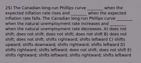 25) The Canadian long-run Phillips curve ________ when the expected inflation rate rises and ________ when the expected inflation rate falls. The Canadian long-run Phillips curve ________ when the natural <a href='https://www.questionai.com/knowledge/kh7PJ5HsOk-unemployment-rate' class='anchor-knowledge'>unemployment rate</a> increases and ________ when the natural unemployment rate decreases. A) does not shift; does not shift; does not shift; does not shift B) does not shift; does not shift; shifts rightward; shifts leftward C) shifts upward; shifts downward; shifts rightward; shifts leftward D) shifts rightward; shifts leftward; does not shift; does not shift E) shifts rightward; shifts leftward; shifts rightward; shifts leftward