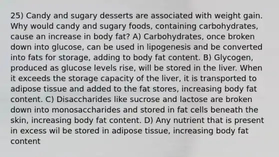 25) Candy and sugary desserts are associated with weight gain. Why would candy and sugary foods, containing carbohydrates, cause an increase in body fat? A) Carbohydrates, once broken down into glucose, can be used in lipogenesis and be converted into fats for storage, adding to body fat content. B) Glycogen, produced as glucose levels rise, will be stored in the liver. When it exceeds the storage capacity of the liver, it is transported to adipose tissue and added to the fat stores, increasing body fat content. C) Disaccharides like sucrose and lactose are broken down into monosaccharides and stored in fat cells beneath the skin, increasing body fat content. D) Any nutrient that is present in excess wil be stored in adipose tissue, increasing body fat content