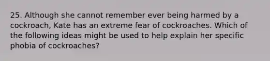 25. Although she cannot remember ever being harmed by a cockroach, Kate has an extreme fear of cockroaches. Which of the following ideas might be used to help explain her specific phobia of cockroaches?