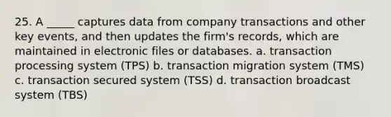 25. A _____ captures data from company transactions and other key events, and then updates the firm's records, which are maintained in electronic files or databases. a. transaction processing system (TPS) b. transaction migration system (TMS) c. transaction secured system (TSS) d. transaction broadcast system (TBS)