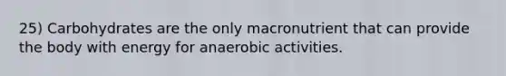 25) Carbohydrates are the only macronutrient that can provide the body with energy for anaerobic activities.