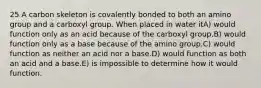 25 A carbon skeleton is covalently bonded to both an amino group and a carboxyl group. When placed in water itA) would function only as an acid because of the carboxyl group.B) would function only as a base because of the amino group.C) would function as neither an acid nor a base.D) would function as both an acid and a base.E) is impossible to determine how it would function.