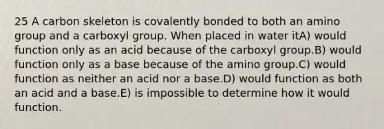 25 A carbon skeleton is covalently bonded to both an amino group and a carboxyl group. When placed in water itA) would function only as an acid because of the carboxyl group.B) would function only as a base because of the amino group.C) would function as neither an acid nor a base.D) would function as both an acid and a base.E) is impossible to determine how it would function.