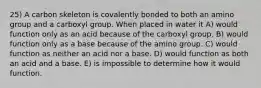 25) A carbon skeleton is covalently bonded to both an amino group and a carboxyl group. When placed in water it A) would function only as an acid because of the carboxyl group. B) would function only as a base because of the amino group. C) would function as neither an acid nor a base. D) would function as both an acid and a base. E) is impossible to determine how it would function.