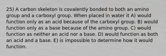 25) A carbon skeleton is covalently bonded to both an amino group and a carboxyl group. When placed in water it A) would function only as an acid because of the carboxyl group. B) would function only as a base because of the amino group. C) would function as neither an acid nor a base. D) would function as both an acid and a base. E) is impossible to determine how it would function.