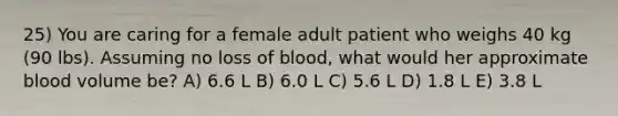 25) You are caring for a female adult patient who weighs 40 kg (90 lbs). Assuming no loss of blood, what would her approximate blood volume be? A) 6.6 L B) 6.0 L C) 5.6 L D) 1.8 L E) 3.8 L