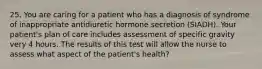 25. You are caring for a patient who has a diagnosis of syndrome of inappropriate antidiuretic hormone secretion (SIADH). Your patient's plan of care includes assessment of specific gravity very 4 hours. The results of this test will allow the nurse to assess what aspect of the patient's health?