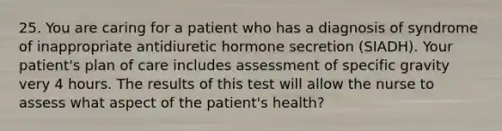 25. You are caring for a patient who has a diagnosis of syndrome of inappropriate antidiuretic hormone secretion (SIADH). Your patient's plan of care includes assessment of specific gravity very 4 hours. The results of this test will allow the nurse to assess what aspect of the patient's health?