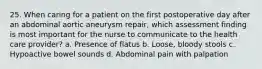 25. When caring for a patient on the first postoperative day after an abdominal aortic aneurysm repair, which assessment finding is most important for the nurse to communicate to the health care provider? a. Presence of flatus b. Loose, bloody stools c. Hypoactive bowel sounds d. Abdominal pain with palpation