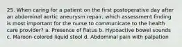 25. When caring for a patient on the first postoperative day after an abdominal aortic aneurysm repair, which assessment finding is most important for the nurse to communicate to the health care provider? a. Presence of flatus b. Hypoactive bowel sounds c. Maroon-colored liquid stool d. Abdominal pain with palpation