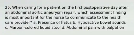 25. When caring for a patient on the first postoperative day after an abdominal aortic aneurysm repair, which assessment finding is most important for the nurse to communicate to the health care provider? a. Presence of flatus b. Hypoactive bowel sounds c. Maroon-colored liquid stool d. Abdominal pain with palpation