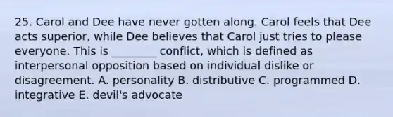 25. Carol and Dee have never gotten along. Carol feels that Dee acts superior, while Dee believes that Carol just tries to please everyone. This is ________ conflict, which is defined as interpersonal opposition based on individual dislike or disagreement. A. personality B. distributive C. programmed D. integrative E. devil's advocate