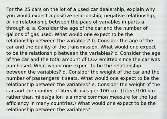 For the 25 cars on the lot of a​ used-car dealership, explain why you would expect a positive​ relationship, negative​ relationship, or no relationship between the pairs of variables in parts a through e. a. Consider the age of the car and the number of gallons of gas used. What would one expect to be the relationship between the​ variables? b. Consider the age of the car and the quality of the transmission. What would one expect to be the relationship between the​ variables? c. Consider the age of the car and the total amount of CO2 emitted since the car was purchased. What would one expect to be the relationship between the​ variables? d. Consider the weight of the car and the number of passengers it seats. What would one expect to be the relationship between the​ variables? e. Consider the weight of the car and the number of liters it uses per 100 km.​ (Liters/100 km rather than​ miles/gallon is a more common measure for the fuel efficiency in many​ countries.) What would one expect to be the relationship between the​ variables?