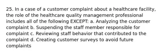 25. In a case of a customer complaint about a healthcare facility, the role of the healthcare quality management professional includes all of the following EXCEPT: a. Analyzing the customer complaint b. Suspending the staff member responsible for complaint c. Reviewing staff behavior that contributed to the complaint d. Creating customer surveys to avoid future complaints