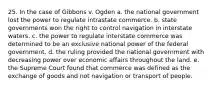 25. In the case of Gibbons v. Ogden a. the national government lost the power to regulate intrastate commerce. b. state governments won the right to control navigation in interstate waters. c. the power to regulate interstate commerce was determined to be an exclusive national power of the federal government. d. the ruling provided the national government with decreasing power over economic affairs throughout the land. e. the Supreme Court found that commerce was defined as the exchange of goods and not navigation or transport of people.