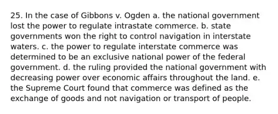 25. In the case of Gibbons v. Ogden a. the national government lost the power to regulate intrastate commerce. b. state governments won the right to control navigation in interstate waters. c. the power to regulate interstate commerce was determined to be an exclusive national power of the federal government. d. the ruling provided the national government with decreasing power over economic affairs throughout the land. e. the Supreme Court found that commerce was defined as the exchange of goods and not navigation or transport of people.