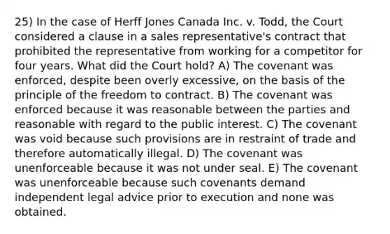 25) In the case of Herff Jones Canada Inc. v. Todd, the Court considered a clause in a sales representative's contract that prohibited the representative from working for a competitor for four years. What did the Court hold? A) The covenant was enforced, despite been overly excessive, on the basis of the principle of the freedom to contract. B) The covenant was enforced because it was reasonable between the parties and reasonable with regard to the public interest. C) The covenant was void because such provisions are in restraint of trade and therefore automatically illegal. D) The covenant was unenforceable because it was not under seal. E) The covenant was unenforceable because such covenants demand independent legal advice prior to execution and none was obtained.