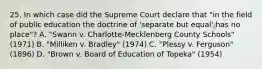 25. In which case did the Supreme Court declare that "in the field of public education the doctrine of 'separate but equal' has no place"? A. "Swann v. Charlotte-Mecklenberg County Schools" (1971) B. "Milliken v. Bradley" (1974) C. "Plessy v. Ferguson" (1896) D. "Brown v. Board of Education of Topeka" (1954)