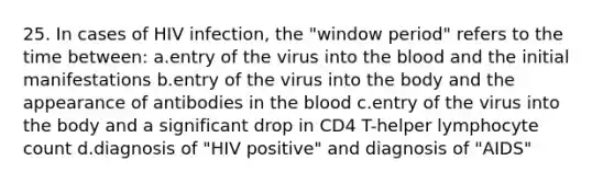 25. In cases of HIV infection, the "window period" refers to the time between: a.entry of the virus into the blood and the initial manifestations b.entry of the virus into the body and the appearance of antibodies in the blood c.entry of the virus into the body and a significant drop in CD4 T-helper lymphocyte count d.diagnosis of "HIV positive" and diagnosis of "AIDS"