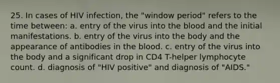 25. In cases of HIV infection, the "window period" refers to the time between: a. entry of the virus into the blood and the initial manifestations. b. entry of the virus into the body and the appearance of antibodies in the blood. c. entry of the virus into the body and a significant drop in CD4 T-helper lymphocyte count. d. diagnosis of "HIV positive" and diagnosis of "AIDS."