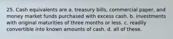 25. Cash equivalents are a. treasury bills, commercial paper, and money market funds purchased with excess cash. b. investments with original maturities of three months or less. c. readily convertible into known amounts of cash. d. all of these.