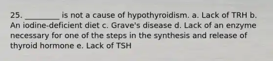 25. _________ is not a cause of hypothyroidism. a. Lack of TRH b. An iodine-deficient diet c. Grave's disease d. Lack of an enzyme necessary for one of the steps in the synthesis and release of thyroid hormone e. Lack of TSH