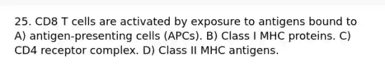 25. CD8 T cells are activated by exposure to antigens bound to A) antigen-presenting cells (APCs). B) Class I MHC proteins. C) CD4 receptor complex. D) Class II MHC antigens.