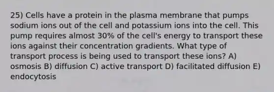 25) Cells have a protein in the plasma membrane that pumps sodium ions out of the cell and potassium ions into the cell. This pump requires almost 30% of the cell's energy to transport these ions against their concentration gradients. What type of transport process is being used to transport these ions? A) osmosis B) diffusion C) active transport D) facilitated diffusion E) endocytosis