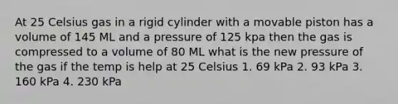 At 25 Celsius gas in a rigid cylinder with a movable piston has a volume of 145 ML and a pressure of 125 kpa then the gas is compressed to a volume of 80 ML what is the new pressure of the gas if the temp is help at 25 Celsius 1. 69 kPa 2. 93 kPa 3. 160 kPa 4. 230 kPa