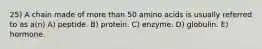 25) A chain made of more than 50 amino acids is usually referred to as a(n) A) peptide. B) protein. C) enzyme. D) globulin. E) hormone.