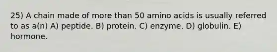 25) A chain made of <a href='https://www.questionai.com/knowledge/keWHlEPx42-more-than' class='anchor-knowledge'>more than</a> 50 <a href='https://www.questionai.com/knowledge/k9gb720LCl-amino-acids' class='anchor-knowledge'>amino acids</a> is usually referred to as a(n) A) peptide. B) protein. C) enzyme. D) globulin. E) hormone.