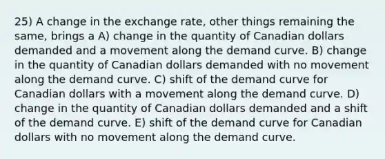 25) A change in the exchange rate, other things remaining the same, brings a A) change in the quantity of Canadian dollars demanded and a movement along the demand curve. B) change in the quantity of Canadian dollars demanded with no movement along the demand curve. C) shift of the demand curve for Canadian dollars with a movement along the demand curve. D) change in the quantity of Canadian dollars demanded and a shift of the demand curve. E) shift of the demand curve for Canadian dollars with no movement along the demand curve.