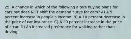 25. A change in which of the following alters buying plans for cars but does NOT shift the demand curve for cars? A) A 5 percent increase in people's income. B) A 10 percent decrease in the price of car insurance. C) A 20 percent increase in the price of a car. D) An increased preference for walking rather than driving.