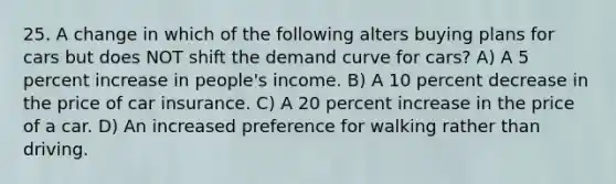 25. A change in which of the following alters buying plans for cars but does NOT shift the demand curve for cars? A) A 5 percent increase in people's income. B) A 10 percent decrease in the price of car insurance. C) A 20 percent increase in the price of a car. D) An increased preference for walking rather than driving.