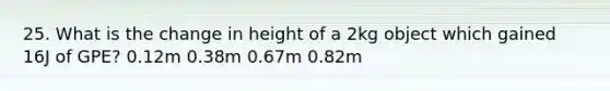 25. What is the change in height of a 2kg object which gained 16J of GPE? 0.12m 0.38m 0.67m 0.82m