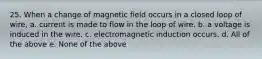 25. When a change of magnetic field occurs in a closed loop of wire, a. current is made to flow in the loop of wire. b. a voltage is induced in the wire. c. electromagnetic induction occurs. d. All of the above e. None of the above