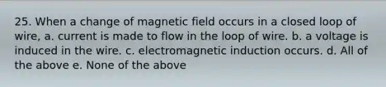 25. When a change of magnetic field occurs in a closed loop of wire, a. current is made to flow in the loop of wire. b. a voltage is induced in the wire. c. <a href='https://www.questionai.com/knowledge/kEXybSZ5Yn-electromagnetic-induction' class='anchor-knowledge'>electromagnetic induction</a> occurs. d. All of the above e. None of the above