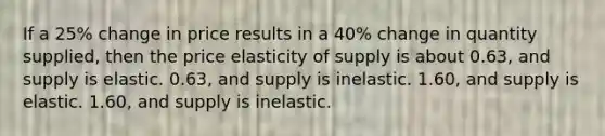 If a 25% change in price results in a 40% change in quantity supplied, then the price elasticity of supply is about 0.63, and supply is elastic. 0.63, and supply is inelastic. 1.60, and supply is elastic. 1.60, and supply is inelastic.