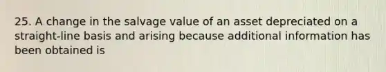 25. A change in the salvage value of an asset depreciated on a straight-line basis and arising because additional information has been obtained is