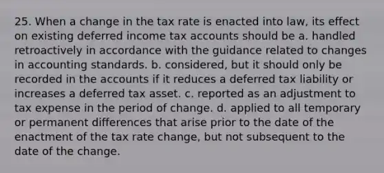 25. When a change in the tax rate is enacted into law, its effect on existing deferred income tax accounts should be a. handled retroactively in accordance with the guidance related to changes in accounting standards. b. considered, but it should only be recorded in the accounts if it reduces a deferred tax liability or increases a deferred tax asset. c. reported as an adjustment to tax expense in the period of change. d. applied to all temporary or permanent differences that arise prior to the date of the enactment of the tax rate change, but not subsequent to the date of the change.