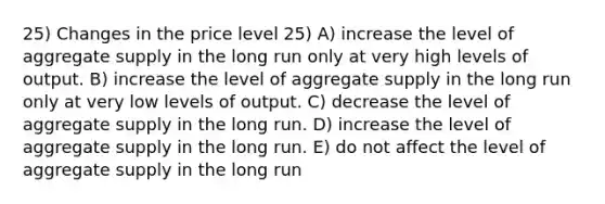 25) Changes in the price level 25) A) increase the level of aggregate supply in the long run only at very high levels of output. B) increase the level of aggregate supply in the long run only at very low levels of output. C) decrease the level of aggregate supply in the long run. D) increase the level of aggregate supply in the long run. E) do not affect the level of aggregate supply in the long run