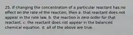 25. If changing the concentration of a particular reactant has no effect on the rate of the reaction, then a. that reactant does not appear in the rate law. b. the reaction is zero order for that reactant. c. the reactant does not appear in the balanced chemical equation. d. all of the above are true.